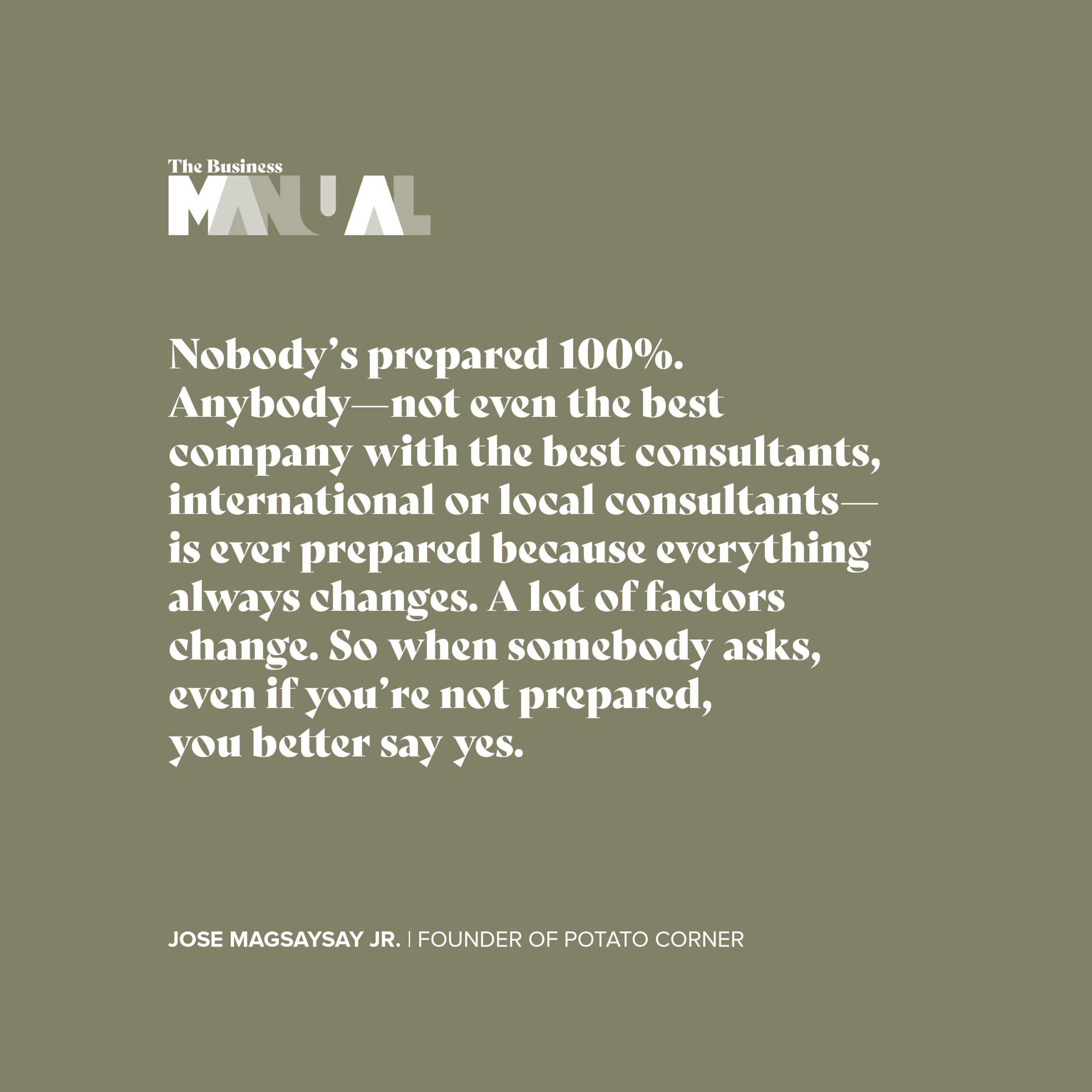 Nobody's prepared 100%. Anybody- not even the best company with the best consultants, international or local consultants- is ever prepared because everything always changes. A lot of factors change. So when somebody asks, even if you're not prepared, you better say yes. - Jose Magsaysay Jr