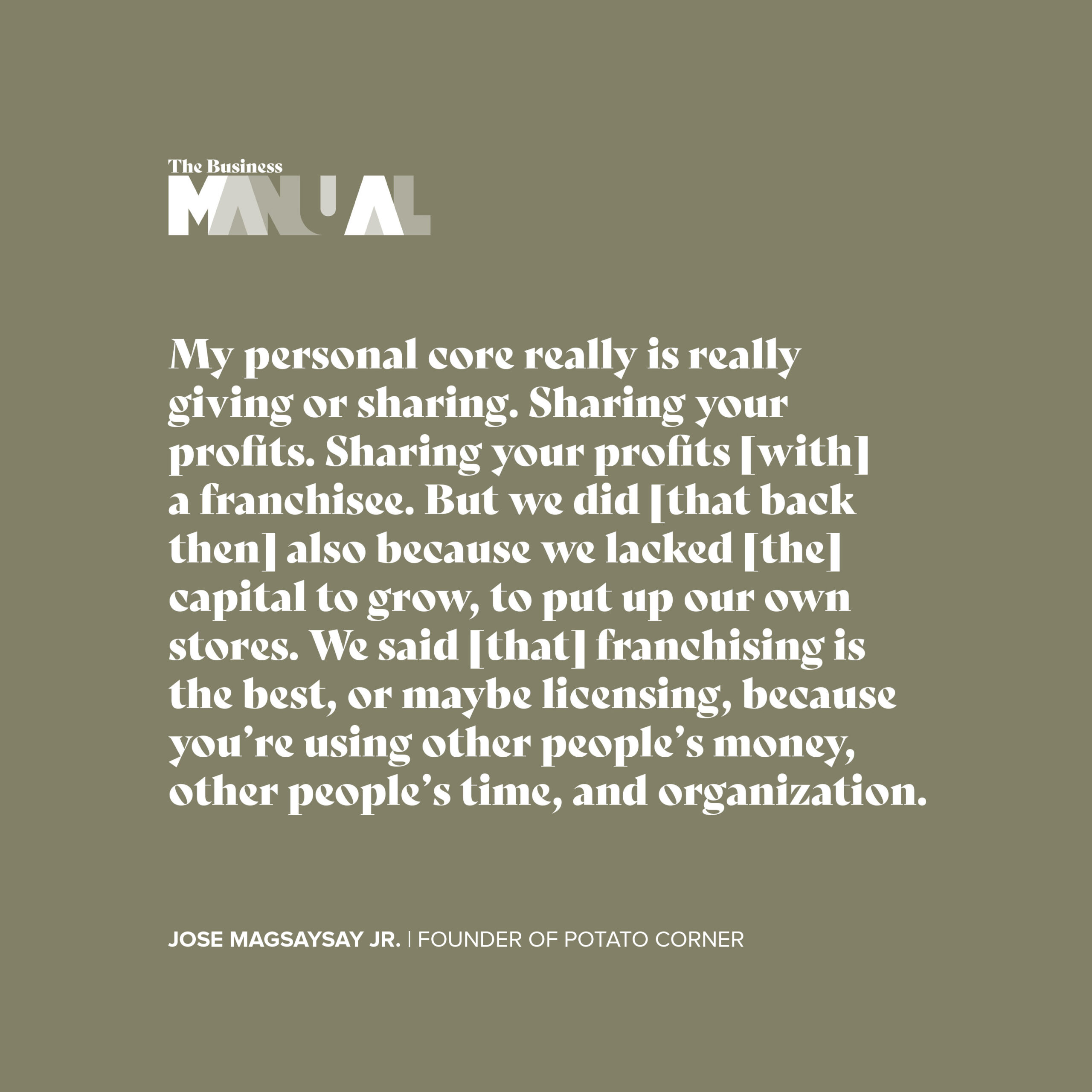 My personal core really is really giving or sharing. Sharing your profits [with] a franchise. But we did [that back then] also because we lacked [the] capital to grow, to put up our own stores. We said [that franchising is the best, or maybe licensing, because you're using other people's money, other people's time, and organization. - Jose Magsaysay Jr 