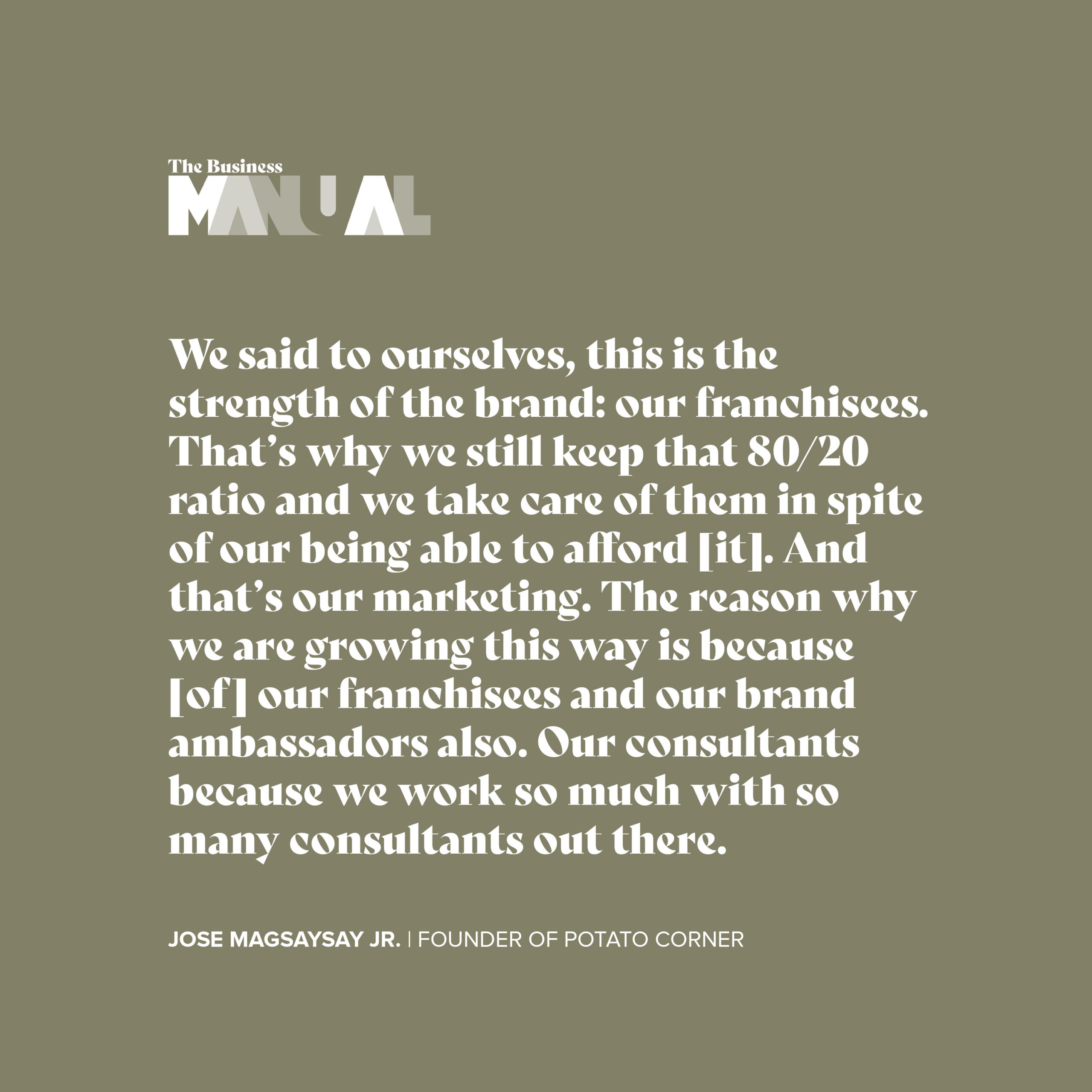 We said to ourselves, this is the strength of the brand: our franchisees. That's why we still keep that 80/20 ratio and we take care of them in spite of our being able to afford [it]. And that's our marketing. The reason why we are growing this way is because [of] our franchisees and our brand ambassadors also.
Our consultants because we work so much with so many consultants out there. - Jose Magsaysay Jr