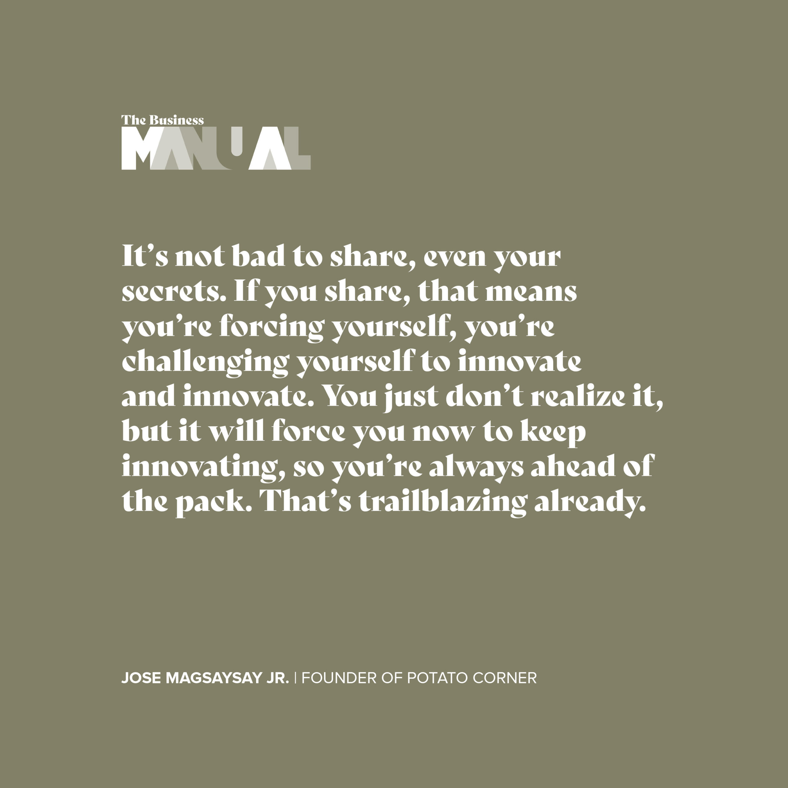 Itt's not bad to share, even your secrets. If you share, that means you're forcing yourself, you're challenging yourself to innovate and innovate. You just don't realize it, but it will force you now to keep innovating, so you're always ahead of the pack. That's trailblazing already. - Jose Magsaysay Jr