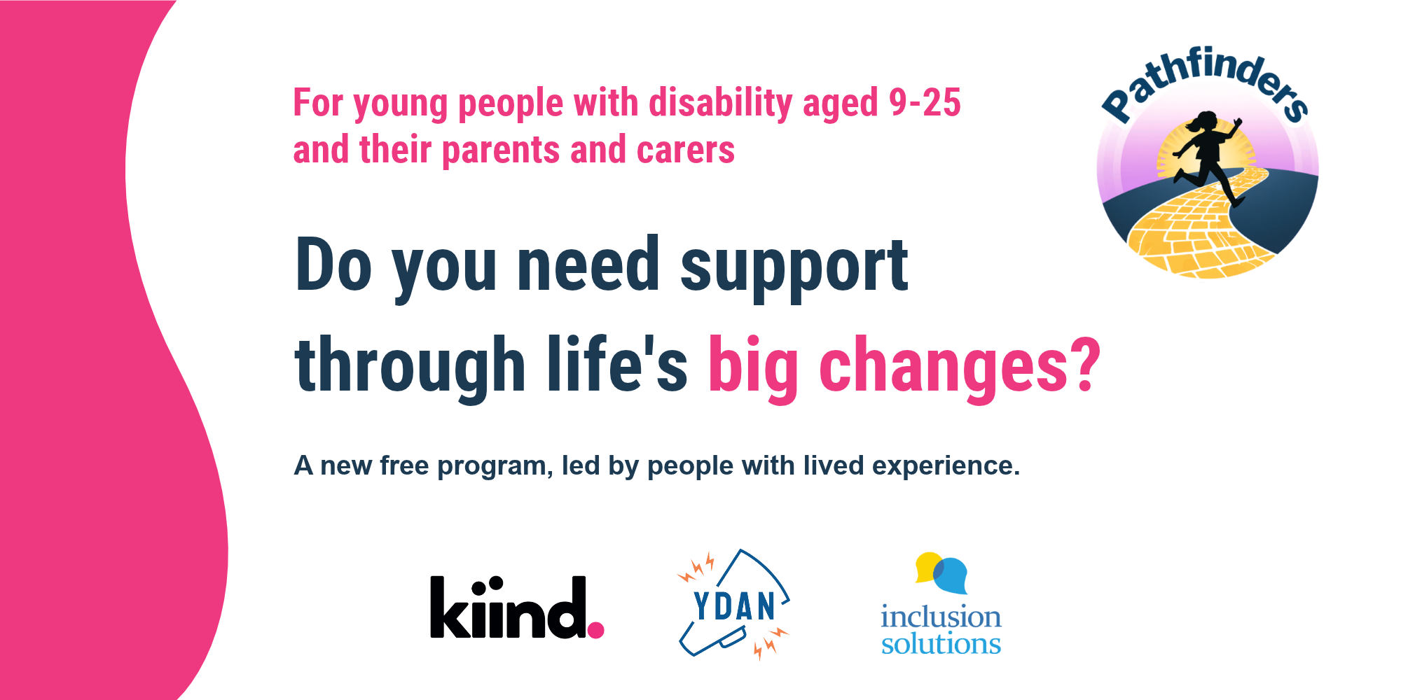For young people with disability aged 9-25 and their parents and carers. Do you need support through life's big changes? A new free program, led by people with lived experience. Image features the Kiind, YDAN and Inclusion Solutions images.