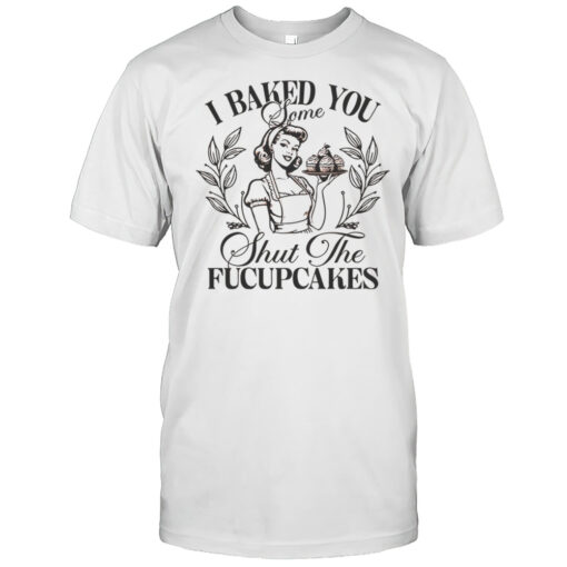 Women I Baked You Some Shut The Fucupcakes Shirt